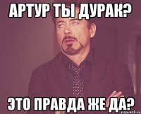 Артур ты дурак? это правда же да?