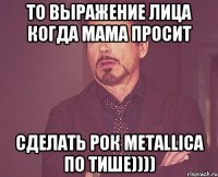 то выражение лица когда мама просит сделать рок Metallica по тише))))