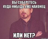 Вы соберетесь куда-нибудь уже наконец или нет?