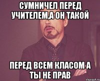 Сумничел перед учителем,а он такой перед всем класом а ты не прав