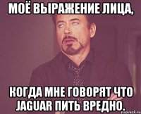 Моё выражение лица, когда мне говорят что Jaguar пить вредно.