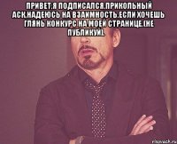 Привет,я подписался,прикольный аск,надеюсь на взаимность.Если хочешь глянь конкурс на моей странице.(He публикуй].‎ 