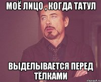 Моё лицо , когда татул выделывается перед тёлками