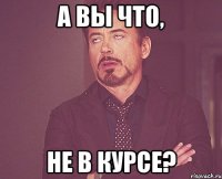 А вы что, Не в курсе?