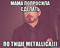 мама попросила сделать по тише Metallica)))