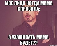 Моё лицо когда мама спросила: А ухаживать мама будет??