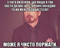 З чого Ви взяли, що якщо Я так часто до Вас на сторінку заходжу, то Ви мені подобаєтеся? Може Я чисто поржати.