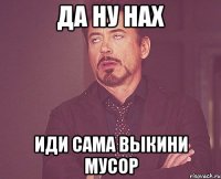 да ну нах иди сама выкини мусор