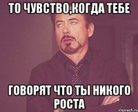 То чувство,когда тебе говорят что ты никого роста