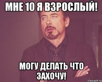 мне 10 я взрослый! могу делать что захочу!