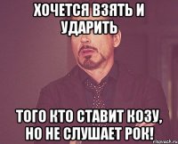 Хочется взять и ударить того кто ставит козу, но не слушает рок!