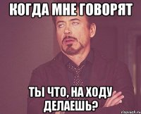 Когда мне говорят Ты что, На ходу делаешь?