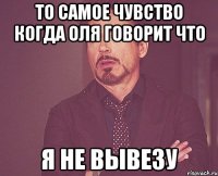 То самое чувство когда Оля говорит что я не вывезу