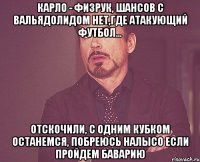 Карло - физрук, шансов с Вальядолидом нет,где атакующий футбол... Отскочили, с одним кубком останемся, побреюсь налысо если пройдем Баварию