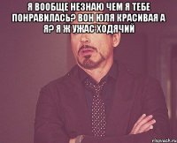 я вообще незнаю чем я тебе понравилась? Вон Юля красивая а я? я ж ужас ходячий 