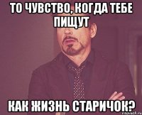 то чувство, когда тебе пищут как жизнь старичок?