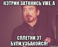 кэтрин заткнись уже, а сплетни эт були,узбакойся!