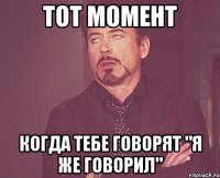 тот момент когда тебе говорят "я же говорил"