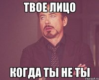 твое лицо когда ты не ты