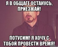 Я в общаге останусь, приезжай! Потусим! Я хочу с тобой провести время!