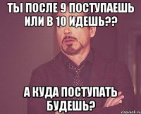 Ты после 9 поступаешь или в 10 идешь?? А куда поступать будешь?