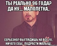 Ты реально 96 года? Да ну.... малолетка.. Серьезно? Выглядишь на все 20.. Ничего себе.. Подрасти малыш..