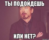 ТЫ подойдешь или нет?