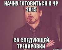 начну готовиться к ЧР 2015 СО СЛЕДУЮЩЕЙ ТРЕНИРОВКИ