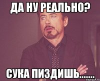 да ну реально? сука пиздишь.......