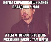 Когда спрашиваешь,какой праздник 9 мая А тебе отвечают,что день рождения какого там друга