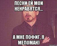 Песни ей мои ненравятся... А мне пофиг, я меломан)