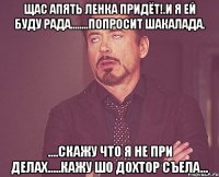 щас апять Ленка придёт!.и я ей буду рада........попросит шакалада. ....скажу что я не при делах.....кажу шо ДОХТОР съела...