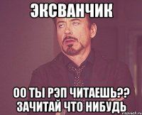 Эксванчик оо ты рэп читаешь?? Зачитай что нибудь