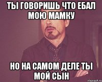 Ты говоришь что ебал мою мамку но на самом деле ты мой сын