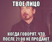 твое лицо когда говорят, что после 21:00 не продают