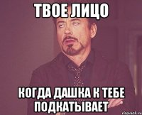 твое лицо когда дашка к тебе подкатывает