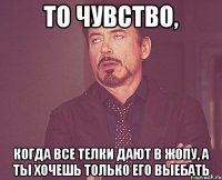 то чувство, когда все телки дают в жопу, а ты хочешь только его выебать