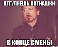 Отгуляешь пятнашки в конце смены