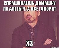 спрашиваешь домашку по алгебре ,а все говорят ХЗ