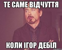 те саме відчуття коли Ігор дебіл