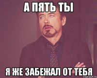 А пять ты Я же забежал от тебя