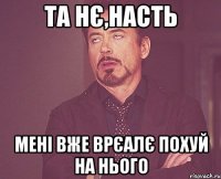 ТА НЄ,НАСТЬ МЕНІ ВЖЕ ВРЄАЛЄ ПОХУЙ НА НЬОГО