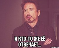  И кто-то же её отвечает...