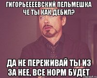 Гигорьеееевский Пельмешка Че ты как дебил? Да не переживай ты из за нее, все норм будет