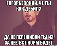 Гигорьевский, Че ты как дебил? Да не переживай ты из за нее, все норм будет