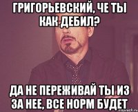 Григорьевский, Че ты как дебил? Да не переживай ты из за нее, все норм будет