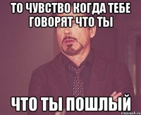 то чувство когда тебе говорят что ты что ты пошлый