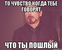 то чувство когда тебе говорят что ты пошлый