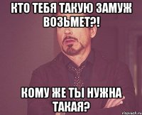 Кто тебя такую замуж возьмет?! Кому же ты нужна такая?