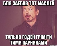 бля заебав тот маслей тулько годен гріміти тими парниками